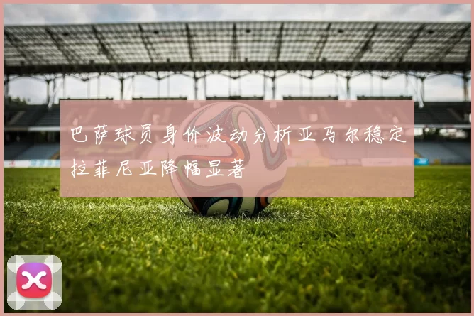 巴萨球员身价波动分析亚马尔稳定拉菲尼亚降幅显著