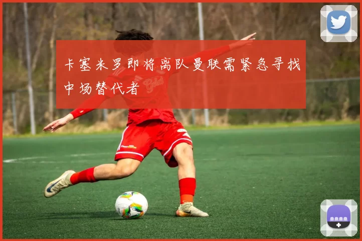 卡塞米罗即将离队曼联需紧急寻找中场替代者