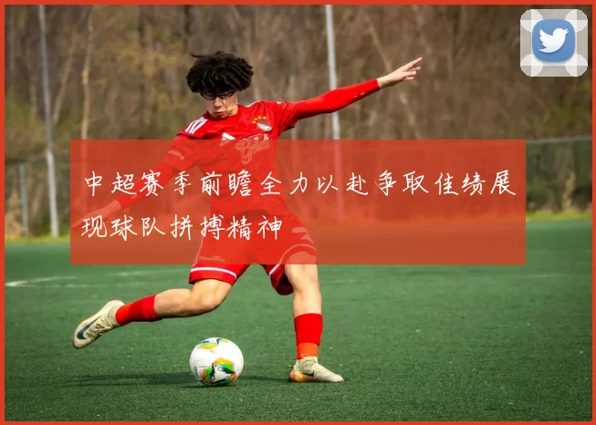 中超赛季前瞻全力以赴争取佳绩展现球队拼搏精神