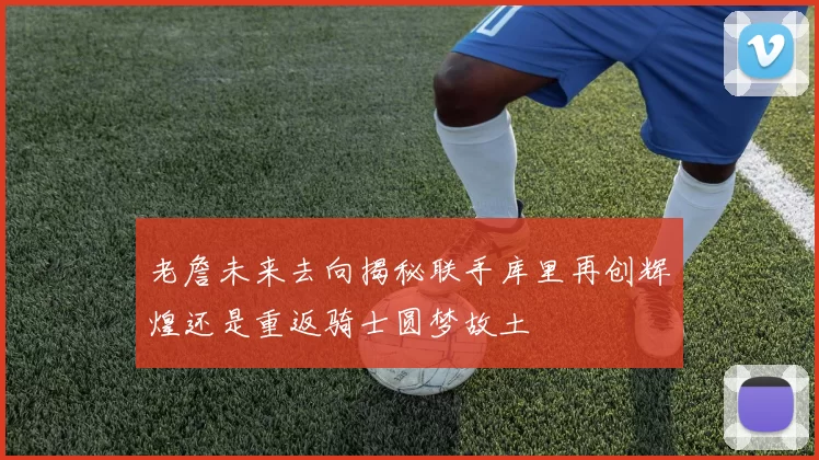 老詹未来去向揭秘联手库里再创辉煌还是重返骑士圆梦故土