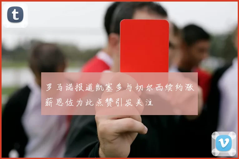 罗马诺报道凯塞多与切尔西续约涨薪恩佐为此点赞引发关注