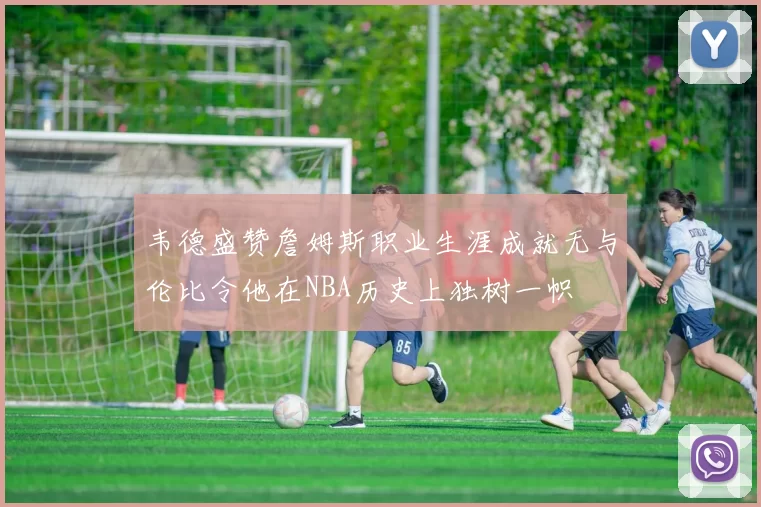韦德盛赞詹姆斯职业生涯成就无与伦比令他在NBA历史上独树一帜