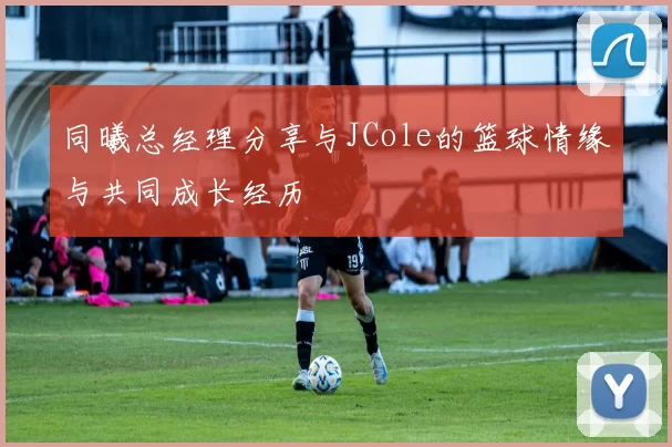同曦总经理分享与JCole的篮球情缘与共同成长经历
